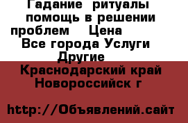 Гадание, ритуалы, помощь в решении проблем. › Цена ­ 1 000 - Все города Услуги » Другие   . Краснодарский край,Новороссийск г.